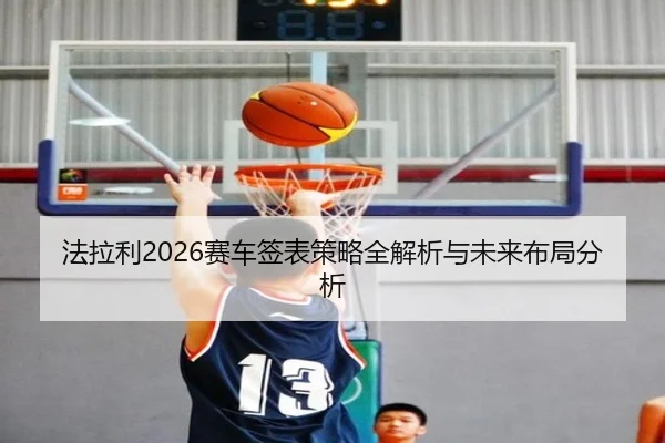 法拉利2026赛车签表策略全解析与未来布局分析