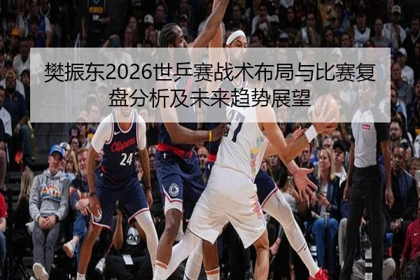 樊振东2026世乒赛战术布局与比赛复盘分析及未来趋势展望